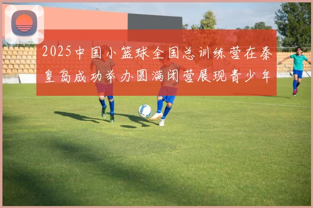 2025中国小篮球全国总训练营在秦皇岛成功举办圆满闭营展现青少年篮球新风貌