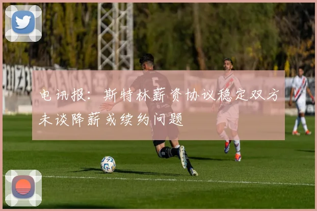 电讯报：斯特林薪资协议稳定双方未谈降薪或续约问题
