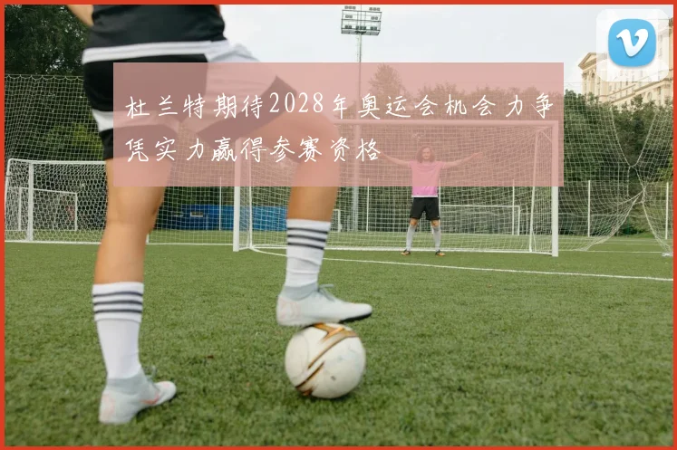 杜兰特期待2028年奥运会机会力争凭实力赢得参赛资格