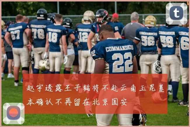 赵宇透露王子铭将不赴云南玉昆基本确认不再留在北京国安