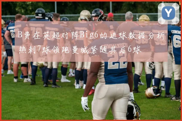 B费在英超对阵Big6的进球数据分析热刺7球领跑曼城紧随其后6球