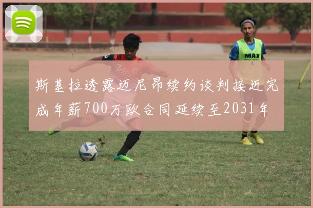 斯基拉透露迈尼昂续约谈判接近完成年薪700万欧合同延续至2031年