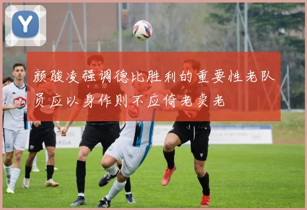 颜骏凌强调德比胜利的重要性老队员应以身作则不应倚老卖老