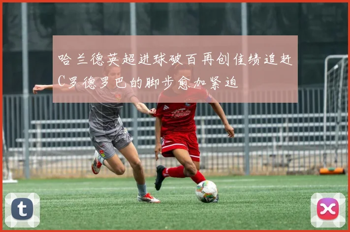 哈兰德英超进球破百再创佳绩追赶C罗德罗巴的脚步愈加紧迫