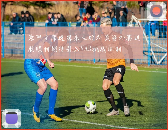意甲主席透露米兰对科莫海外赛进展顺利期待引入VAR挑战机制