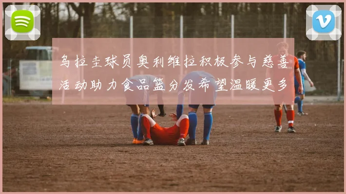 乌拉圭球员奥利维拉积极参与慈善活动助力食品篮分发希望温暖更多需要帮助的人