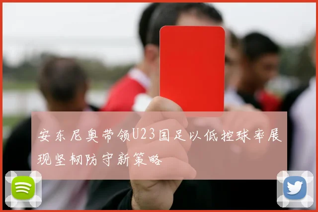 安东尼奥带领U23国足以低控球率展现坚韧防守新策略