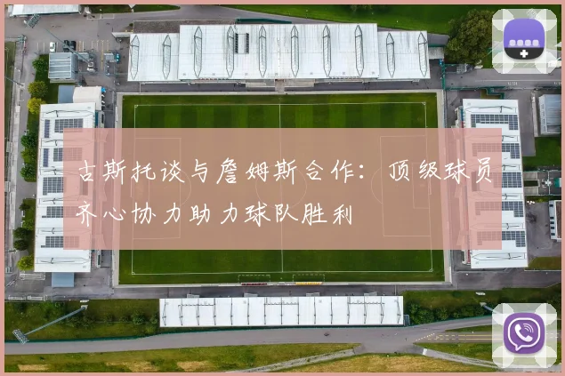 古斯托谈与詹姆斯合作：顶级球员齐心协力助力球队胜利