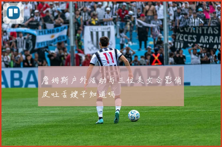 詹姆斯户外活动与三位美女合影俏皮吐舌嫂子知道吗