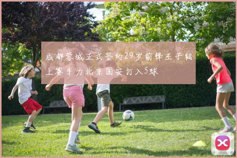 成都蓉城正式签约29岁前锋王子铭上赛季为北京国安打入5球