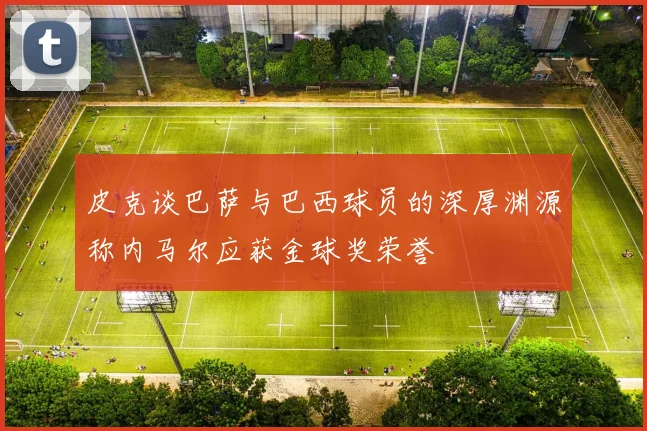 皮克谈巴萨与巴西球员的深厚渊源称内马尔应获金球奖荣誉
