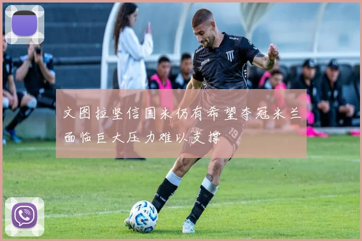 文图拉坚信国米仍有希望夺冠米兰面临巨大压力难以支撑