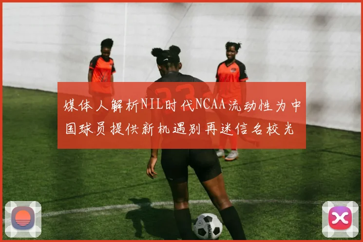 媒体人解析NIL时代NCAA流动性为中国球员提供新机遇别再迷信名校光环