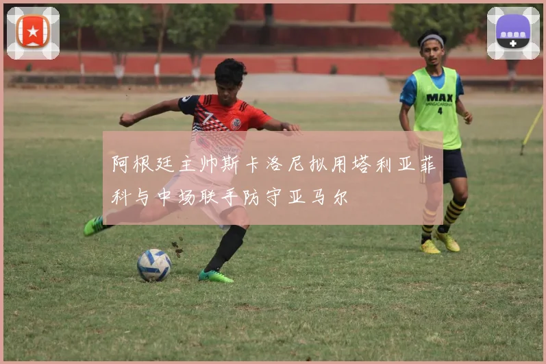 阿根廷主帅斯卡洛尼拟用塔利亚菲科与中场联手防守亚马尔