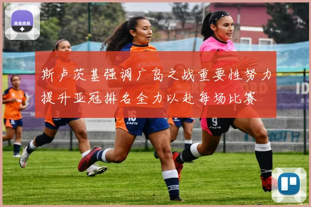 斯卢茨基强调广岛之战重要性努力提升亚冠排名全力以赴每场比赛