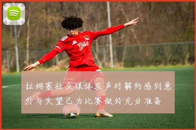 拉姆塞社交媒体发声对解约感到意外与失望已为比赛做好充分准备