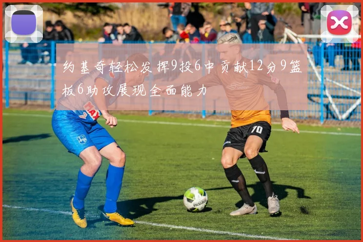 约基奇轻松发挥9投6中贡献12分9篮板6助攻展现全面能力