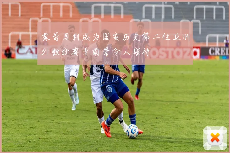 蒙哥马利成为国安历史第二位亚洲外教新赛季前景令人期待
