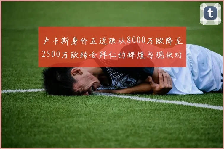 卢卡斯身价五连跌从8000万欧降至2500万欧转会拜仁的辉煌与现状对比
