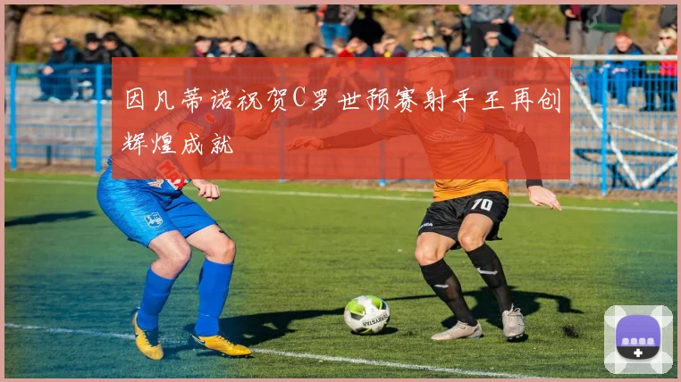 因凡蒂诺祝贺C罗世预赛射手王再创辉煌成就