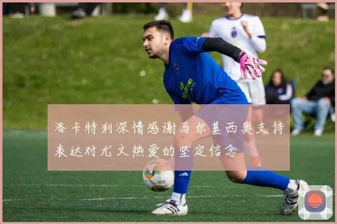 洛卡特利深情感谢马尔基西奥支持表达对尤文热爱的坚定信念