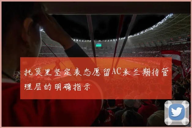 托莫里坚定表态愿留AC米兰期待管理层的明确指示