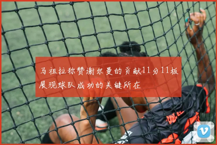 马祖拉称赞谢尔曼的贡献11分11板展现球队成功的关键所在