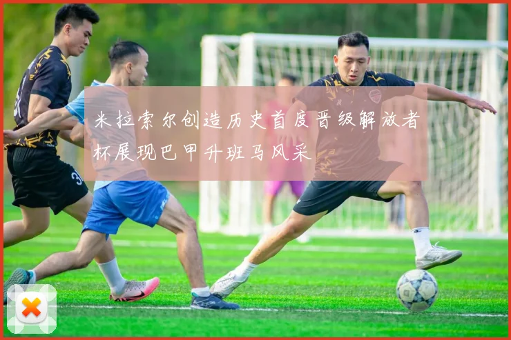 米拉索尔创造历史首度晋级解放者杯展现巴甲升班马风采