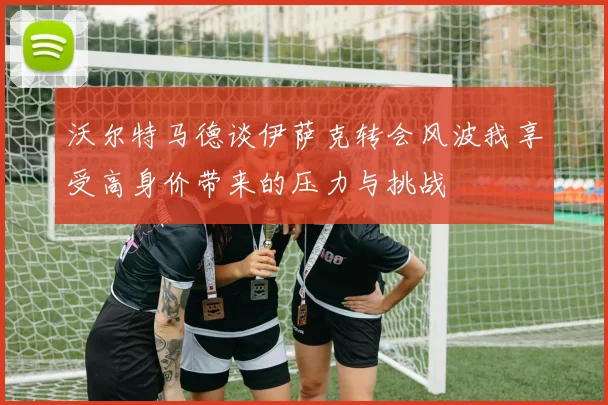 沃尔特马德谈伊萨克转会风波我享受高身价带来的压力与挑战