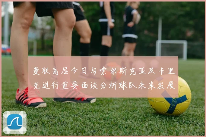 曼联高层今日与索尔斯克亚及卡里克进行重要面谈分析球队未来发展方向